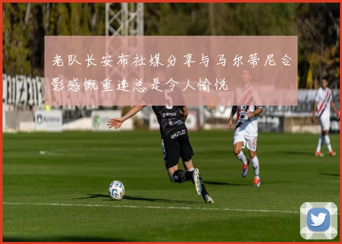 老队长安布社媒分享与马尔蒂尼合影感慨重逢总是令人愉悦