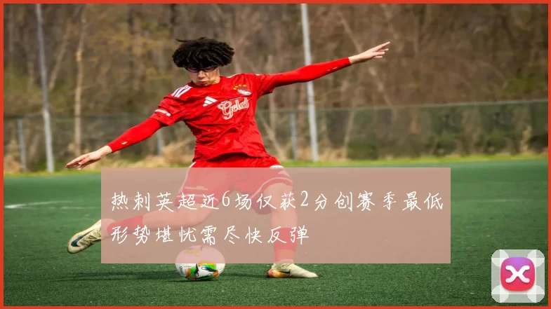 热刺英超近6场仅获2分创赛季最低形势堪忧需尽快反弹