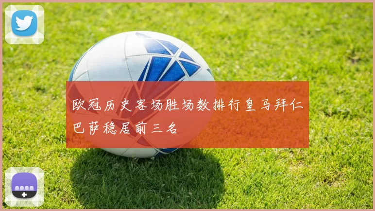 欧冠历史客场胜场数排行皇马拜仁巴萨稳居前三名
