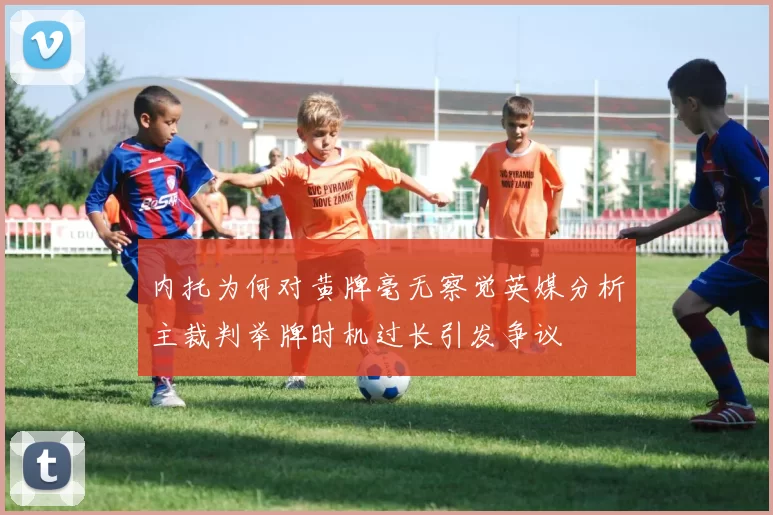 内托为何对黄牌毫无察觉英媒分析主裁判举牌时机过长引发争议