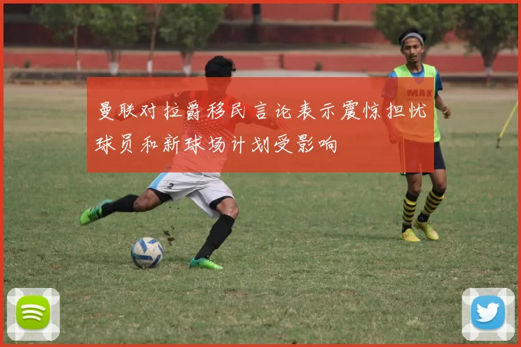 曼联对拉爵移民言论表示震惊担忧球员和新球场计划受影响