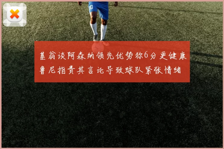 基翁谈阿森纳领先优势称6分更健康鲁尼指责其言论导致球队紧张情绪