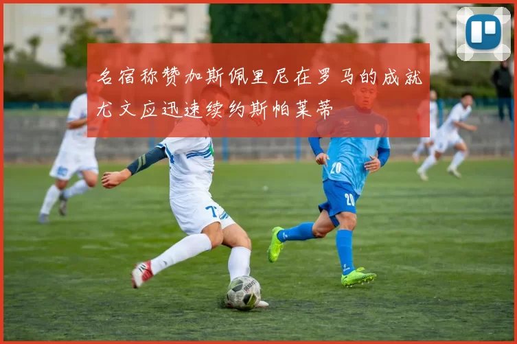 名宿称赞加斯佩里尼在罗马的成就尤文应迅速续约斯帕莱蒂