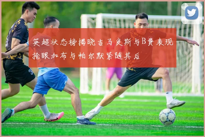 英超状态榜揭晓吉马良斯与B费表现抢眼加布与帕尔默紧随其后