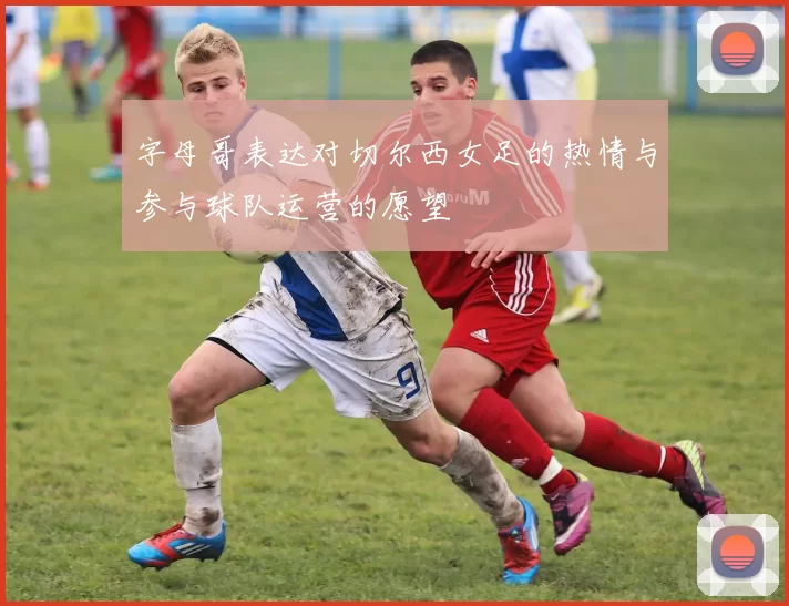 字母哥表达对切尔西女足的热情与参与球队运营的愿望