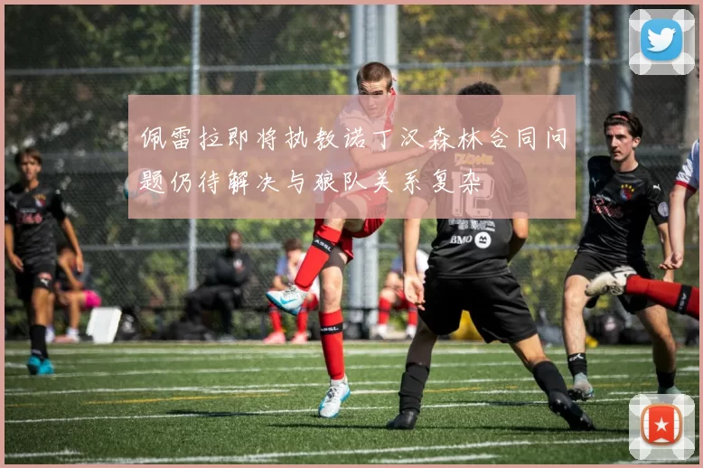 佩雷拉即将执教诺丁汉森林合同问题仍待解决与狼队关系复杂
