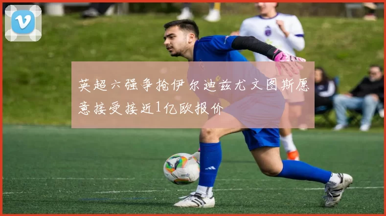 英超六强争抢伊尔迪兹尤文图斯愿意接受接近1亿欧报价