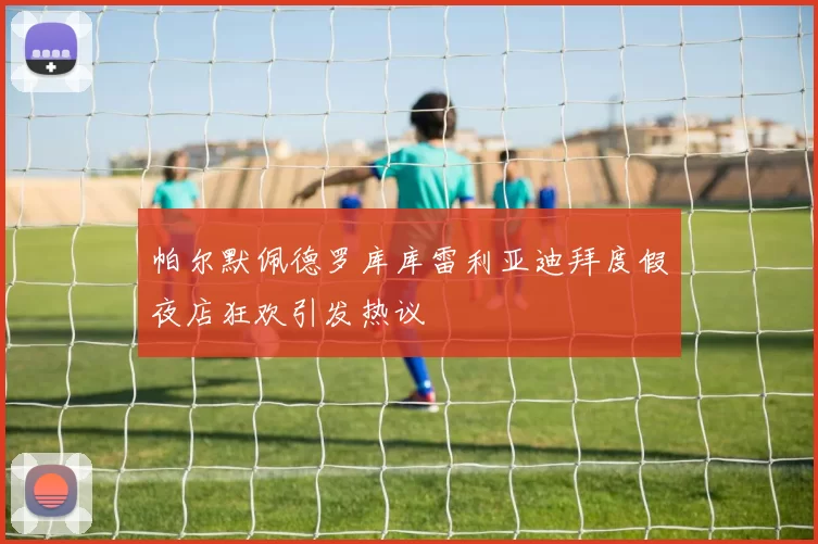 帕尔默佩德罗库库雷利亚迪拜度假夜店狂欢引发热议