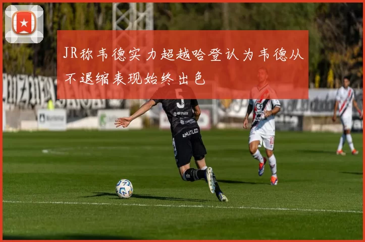 JR称韦德实力超越哈登认为韦德从不退缩表现始终出色