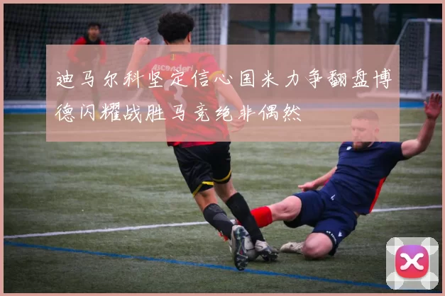 迪马尔科坚定信心国米力争翻盘博德闪耀战胜马竞绝非偶然