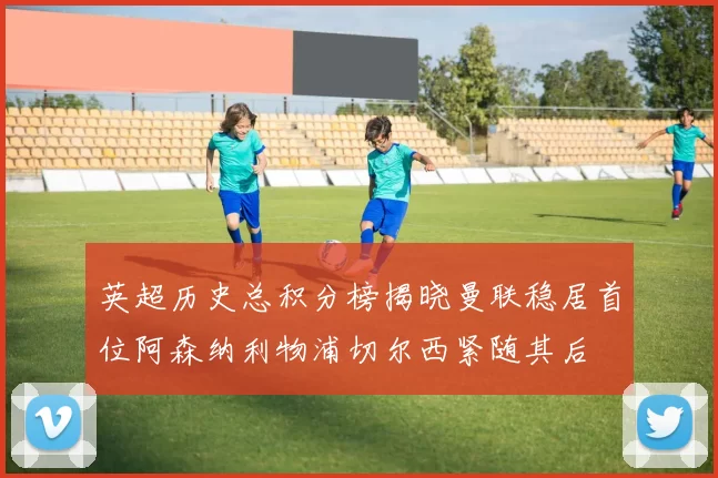英超历史总积分榜揭晓曼联稳居首位阿森纳利物浦切尔西紧随其后