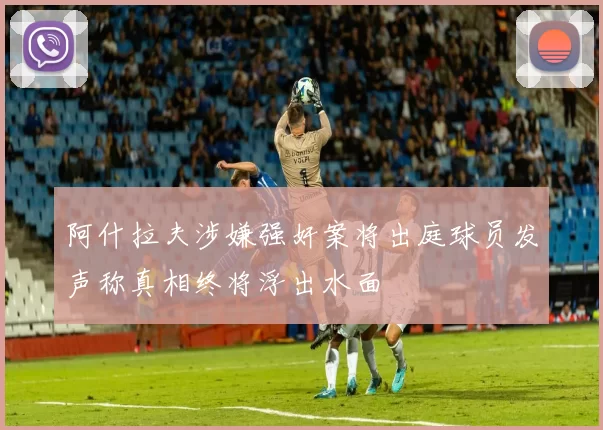 阿什拉夫涉嫌强奸案将出庭球员发声称真相终将浮出水面