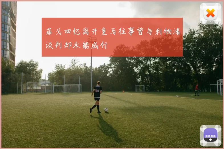 菲戈回忆离开皇马往事曾与利物浦谈判却未能成行