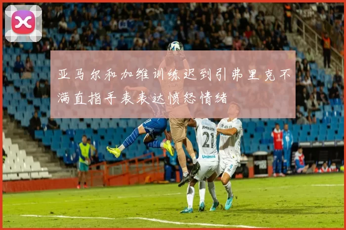 亚马尔和加维训练迟到引弗里克不满直指手表表达愤怒情绪