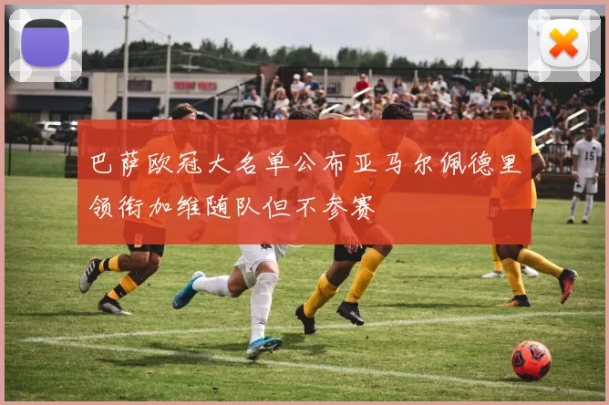 巴萨欧冠大名单公布亚马尔佩德里领衔加维随队但不参赛