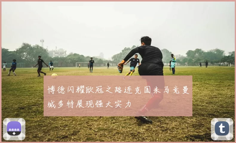 博德闪耀欧冠之路连克国米马竞曼城多特展现强大实力